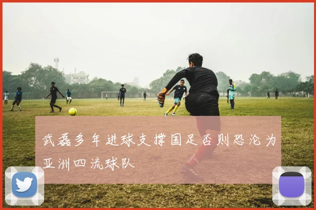 武磊多年进球支撑国足否则恐沦为亚洲四流球队
