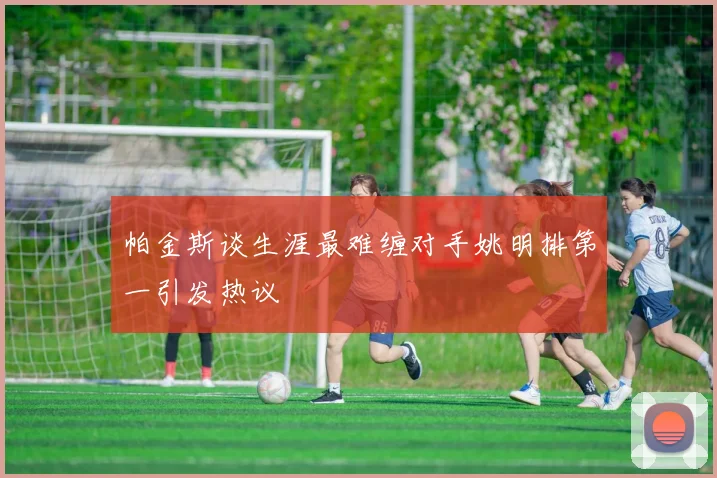 帕金斯谈生涯最难缠对手姚明排第一引发热议