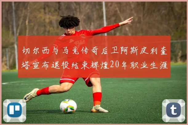 切尔西与马竞传奇后卫阿斯皮利奎塔宣布退役结束辉煌20年职业生涯