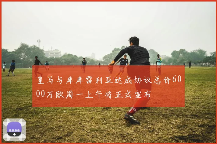 皇马与库库雷利亚达成协议总价6000万欧周一上午将正式宣布