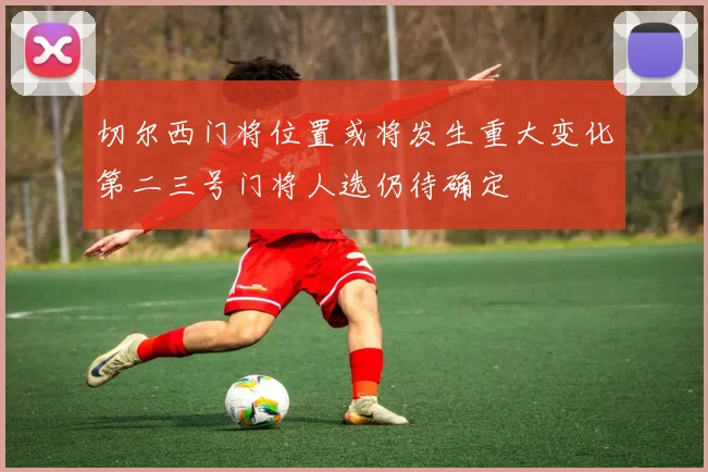 切尔西门将位置或将发生重大变化第二三号门将人选仍待确定