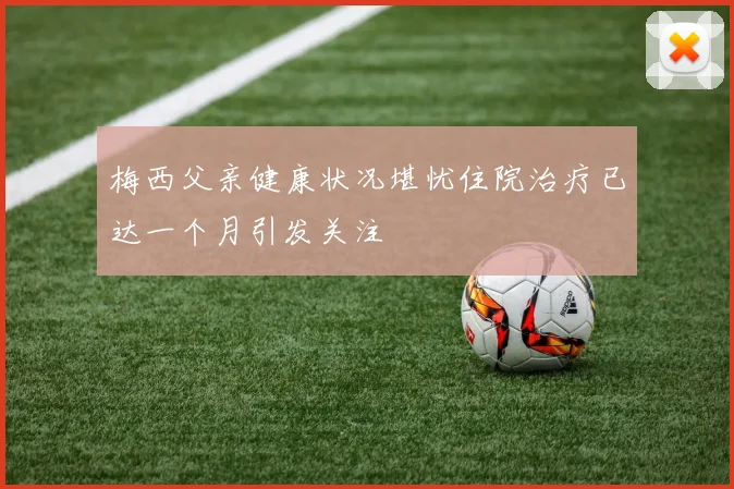 梅西父亲健康状况堪忧住院治疗已达一个月引发关注