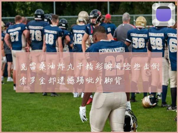 克雷桑油炸丸子精彩瞬间险些击倒索罗金却遗憾踢呲外脚背