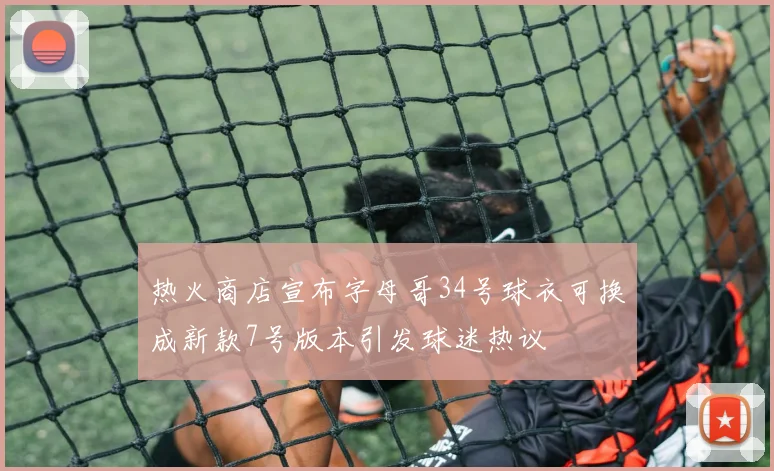 热火商店宣布字母哥34号球衣可换成新款7号版本引发球迷热议