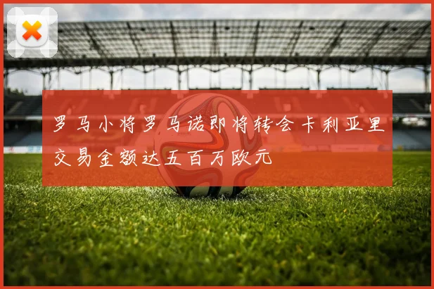 罗马小将罗马诺即将转会卡利亚里交易金额达五百万欧元