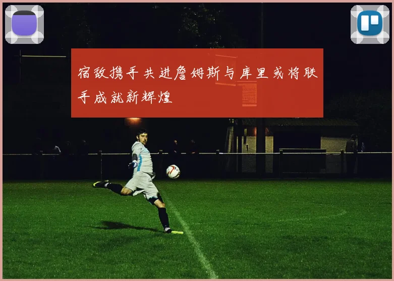宿敌携手共进詹姆斯与库里或将联手成就新辉煌