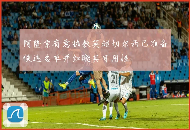 阿隆索有意执教英超切尔西已准备候选名单并知晓其可用性