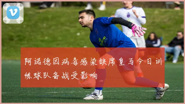 阿诺德因病毒感染缺席皇马今日训练球队备战受影响