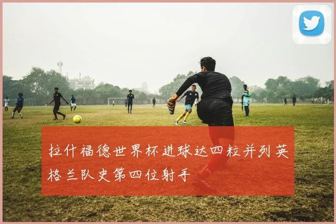 拉什福德世界杯进球达四粒并列英格兰队史第四位射手